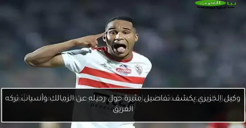وكيل الجزيري يكشف تفاصيل مثيرة حول رحيله عن الزمالك وأسباب تركه الفريق