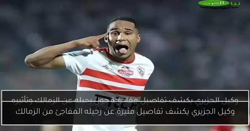 وكيل الجزيري يكشف تفاصيل مثيرة عن رحيله المفاجئ من الزمالك