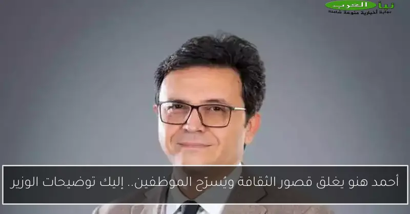 أحمد هنو يغلق قصور الثقافة ويُسرّح الموظفين.. إليك توضيحات الوزير