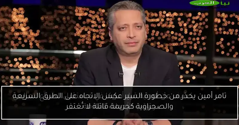 تامر أمين يحذر من خطورة السير عكس الاتجاه على الطرق السريعة والصحراوية كجريمة قاتلة لا تُغتفر