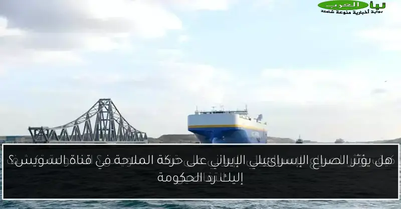 هل يؤثر الصراع الإسرائيلي الإيراني على حركة الملاحة في قناة السويس؟ إليك رد الحكومة