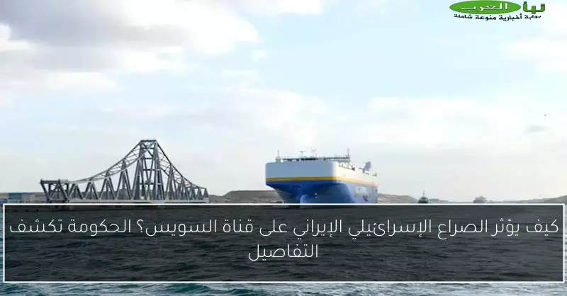 كيف يؤثر الصراع الإسرائيلي الإيراني على قناة السويس؟ الحكومة تكشف التفاصيل
