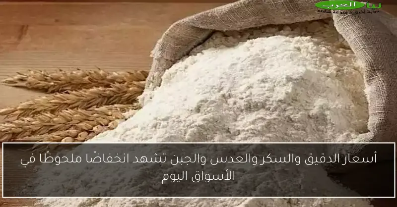 أسعار الدقيق والسكر والعدس والجبن تشهد انخفاضًا ملحوظًا في الأسواق اليوم