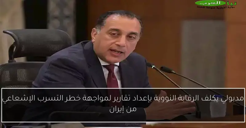 مدبولي يكلف الرقابة النووية بإعداد تقارير لمواجهة خطر التسرب الإشعاعي من إيران