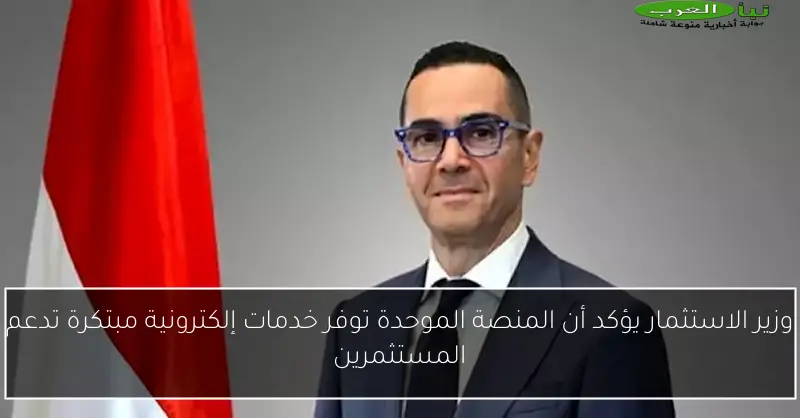 وزير الاستثمار يؤكد أن المنصة الموحدة توفر خدمات إلكترونية مبتكرة تدعم المستثمرين