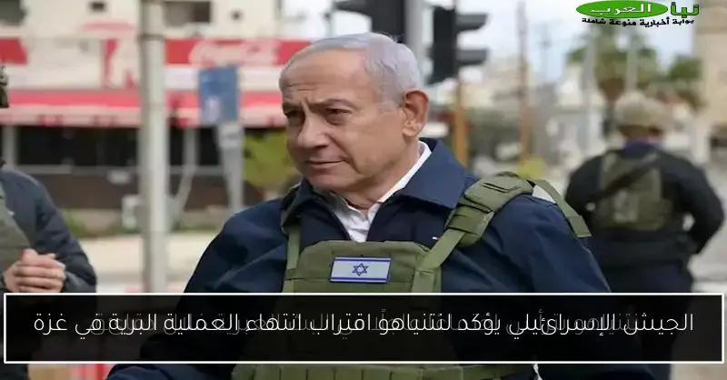 الجيش الإسرائيلي يؤكد لنتنياهو اقتراب انتهاء العملية البرية في غزة