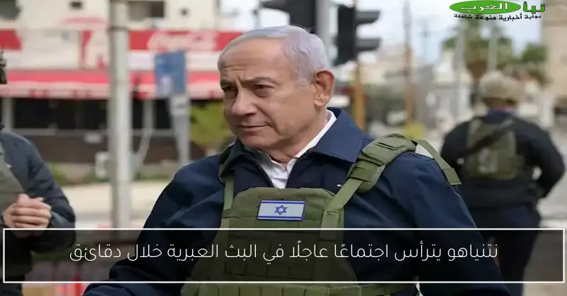 نتنياهو يترأس اجتماعًا عاجلًا في البث العبرية خلال دقائق