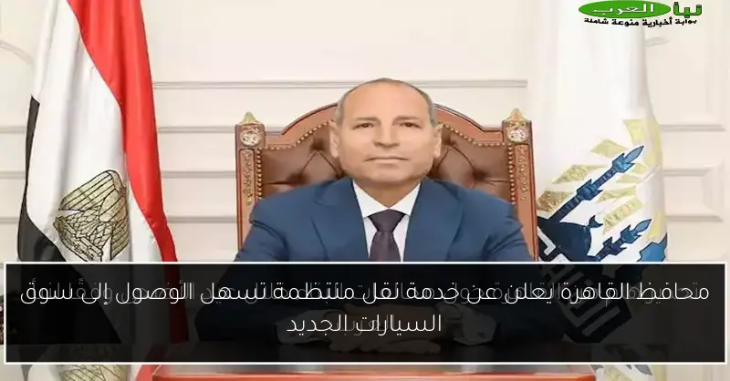 محافظ القاهرة يعلن عن خدمة نقل منتظمة تسهل الوصول إلى سوق السيارات الجديد