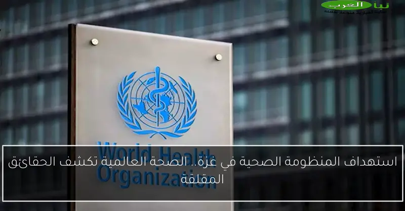 استهداف المنظومة الصحية في غزة.. الصحة العالمية تكشف الحقائق المقلقة