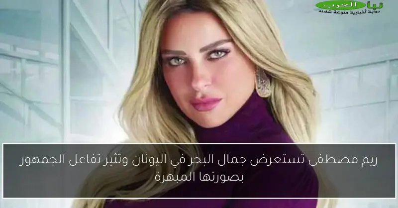 ريم مصطفى تستعرض جمال البحر في اليونان وتثير تفاعل الجمهور بصورتها المبهرة