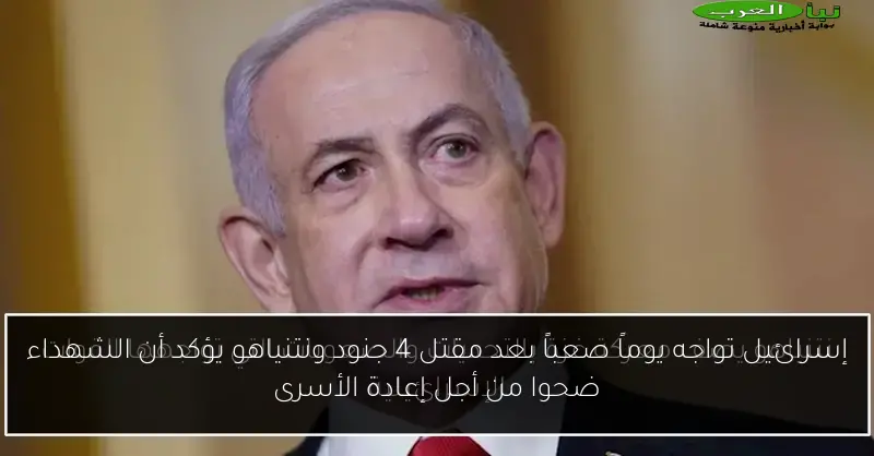 إسرائيل تواجه يوماً صعباً بعد مقتل 4 جنود ونتنياهو يؤكد أن الشهداء ضحوا من أجل إعادة الأسرى