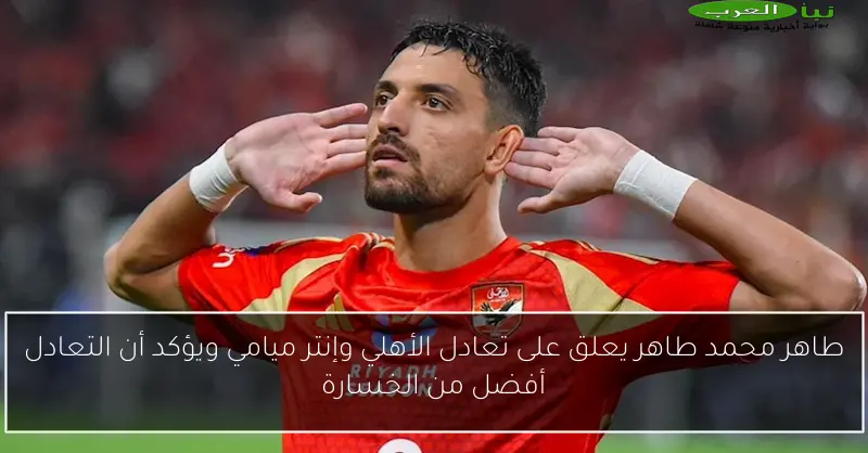 طاهر محمد طاهر يعلق على تعادل الأهلي وإنتر ميامي ويؤكد أن التعادل أفضل من الخسارة