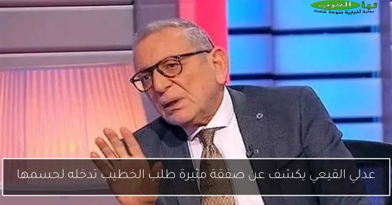 عدلي القيعي يكشف عن صفقة مثيرة طلب الخطيب تدخله لحسمها