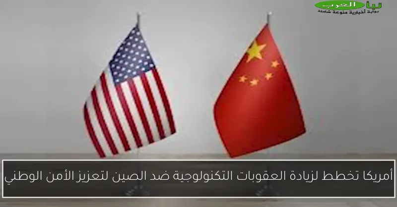أمريكا تخطط لزيادة العقوبات التكنولوجية ضد الصين لتعزيز الأمن الوطني