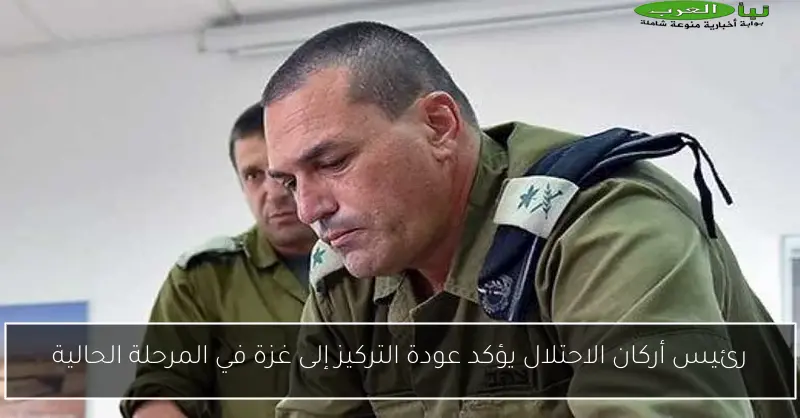 رئيس أركان الاحتلال يؤكد عودة التركيز إلى غزة في المرحلة الحالية
