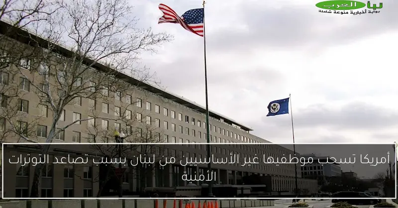 أمريكا تسحب موظفيها غير الأساسيين من لبنان بسبب تصاعد التوترات الأمنية