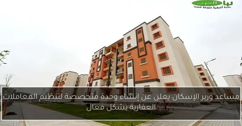 مساعد وزير الإسكان يعلن عن إنشاء وحدة متخصصة لتنظيم المعاملات العقارية بشكل فعال