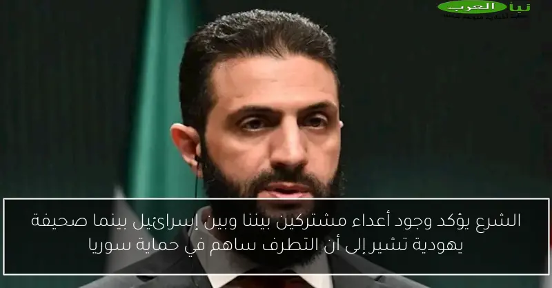 الشرع يؤكد وجود أعداء مشتركين بيننا وبين إسرائيل بينما صحيفة يهودية تشير إلى أن التطرف ساهم في حماية سوريا