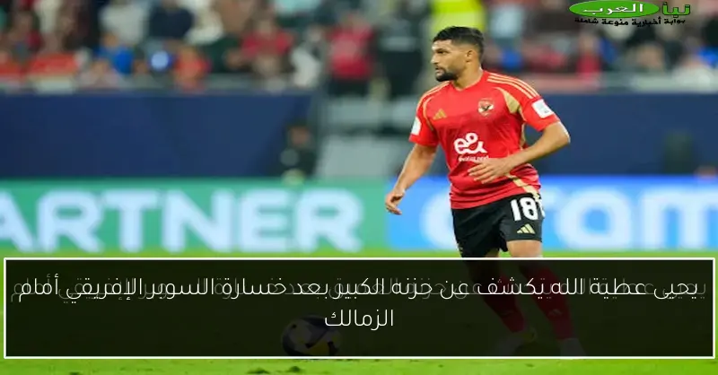 يحيى عطية الله يكشف عن حزنه الكبير بعد خسارة السوبر الإفريقي أمام الزمالك