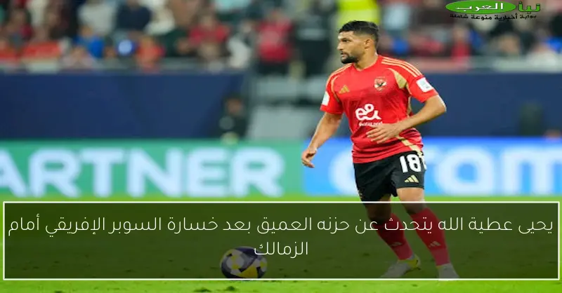 يحيى عطية الله يتحدث عن حزنه العميق بعد خسارة السوبر الإفريقي أمام الزمالك