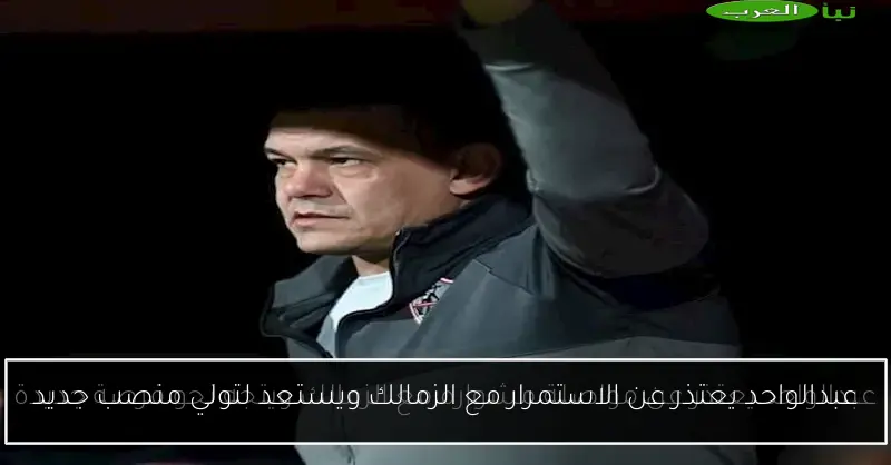 عبدالواحد يعتذر عن الاستمرار مع الزمالك ويستعد لتولي منصب جديد