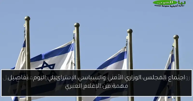 اجتماع المجلس الوزاري الأمني والسياسي الإسرائيلي اليوم.. تفاصيل مهمة من الإعلام العبري