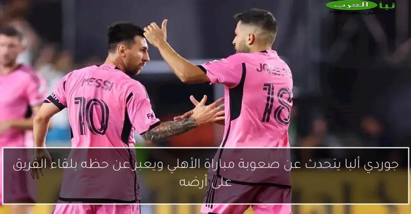 جوردي ألبا يتحدث عن صعوبة مباراة الأهلي ويعبر عن حظه بلقاء الفريق على أرضه
