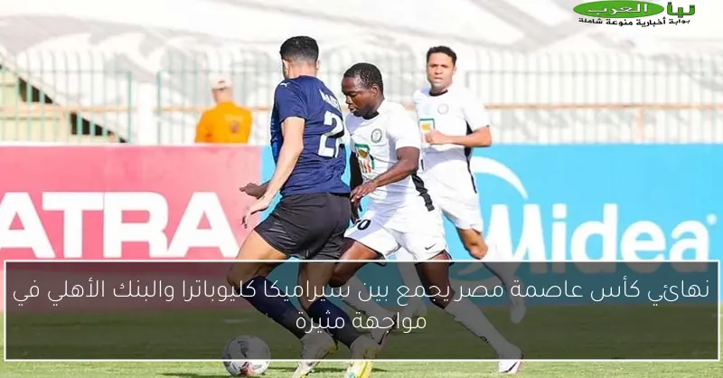 نهائي كأس عاصمة مصر يجمع بين سيراميكا كليوباترا والبنك الأهلي في مواجهة مثيرة