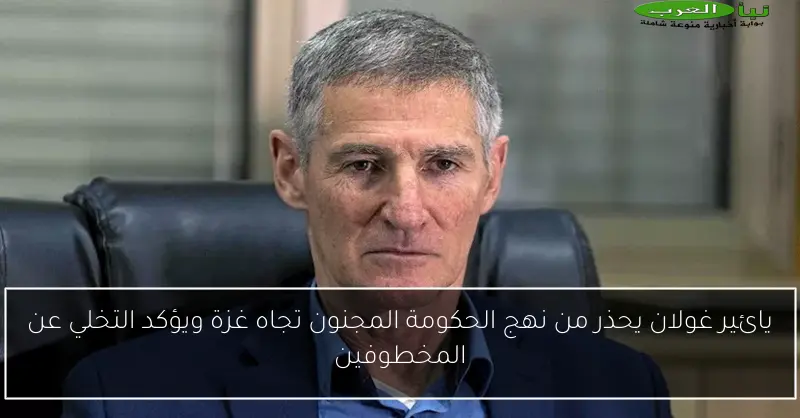 يائير غولان يحذر من نهج الحكومة المجنون تجاه غزة ويؤكد التخلي عن المخطوفين