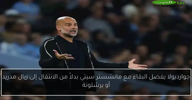 جوارديولا يفضل البقاء مع مانشستر سيتي بدلاً من الانتقال إلى ريال مدريد أو برشلونة