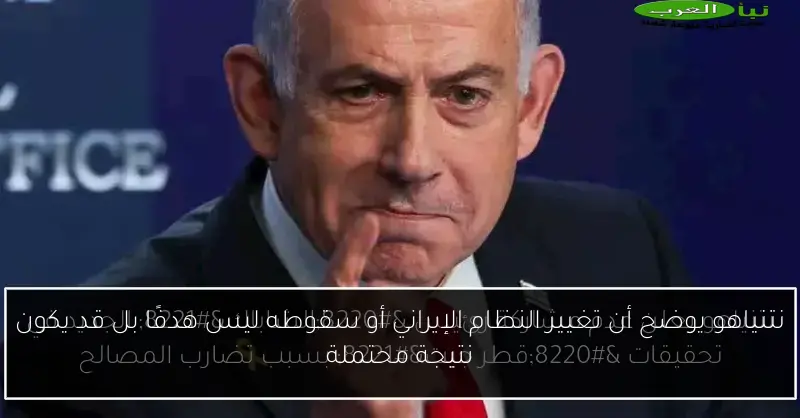 نتنياهو يوضح أن تغيير النظام الإيراني أو سقوطه ليس هدفًا بل قد يكون نتيجة محتملة
