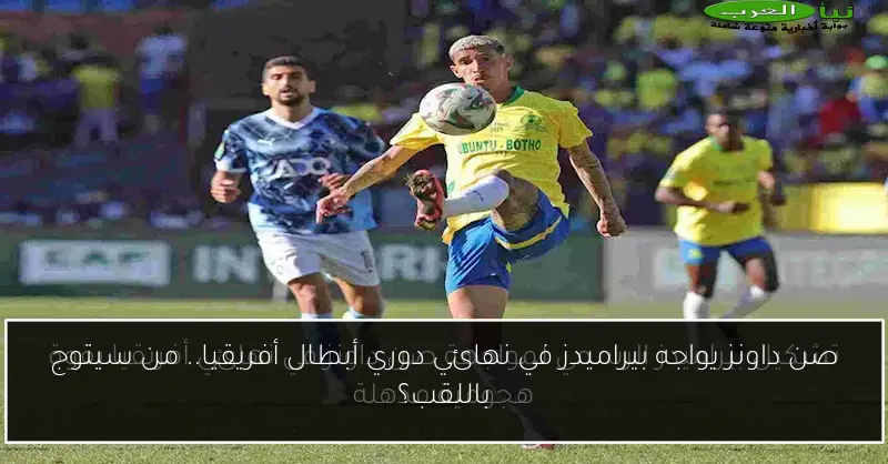 صن داونز يواجه بيراميدز في نهائي دوري أبطال أفريقيا.. من سيتوج باللقب؟