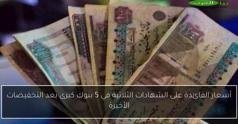 أسعار الفائدة على الشهادات الثلاثية في 5 بنوك كبرى بعد التخفيضات الأخيرة