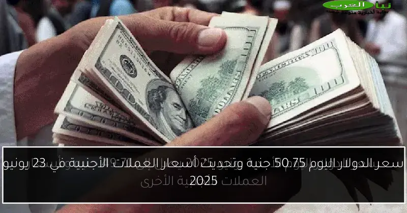 سعر الدولار اليوم 50.75 جنيه وتحديث أسعار العملات الأجنبية في 23 يونيو 2025