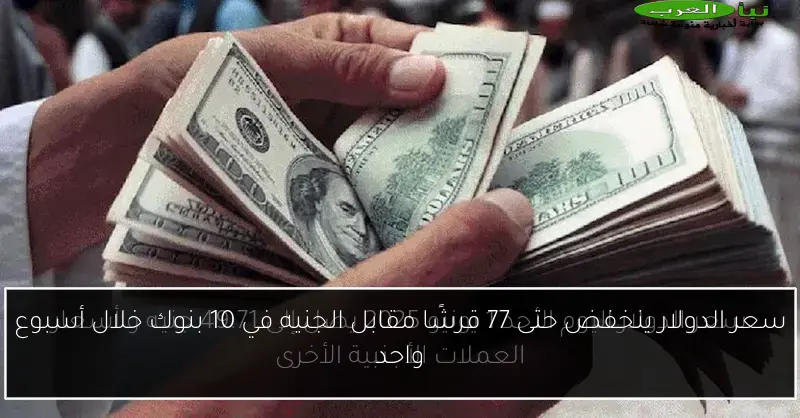 سعر الدولار ينخفض حتى 77 قرشًا مقابل الجنيه في 10 بنوك خلال أسبوع واحد