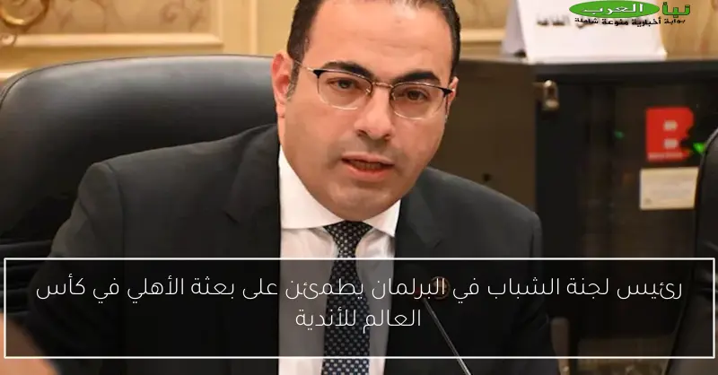 رئيس لجنة الشباب في البرلمان يطمئن على بعثة الأهلي في كأس العالم للأندية