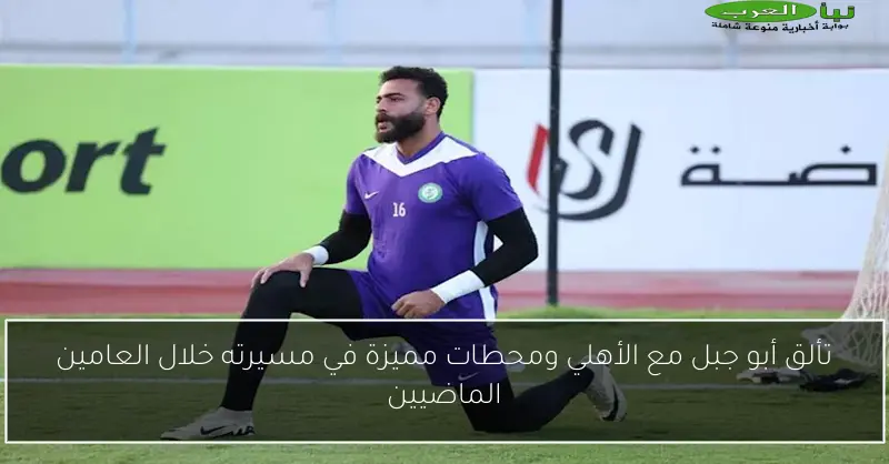 تألق أبو جبل مع الأهلي ومحطات مميزة في مسيرته خلال العامين الماضيين