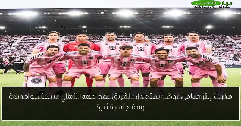 مدرب إنتر ميامي يؤكد استعداد الفريق لمواجهة الأهلي بتشكيلة جديدة ومفاجآت مثيرة