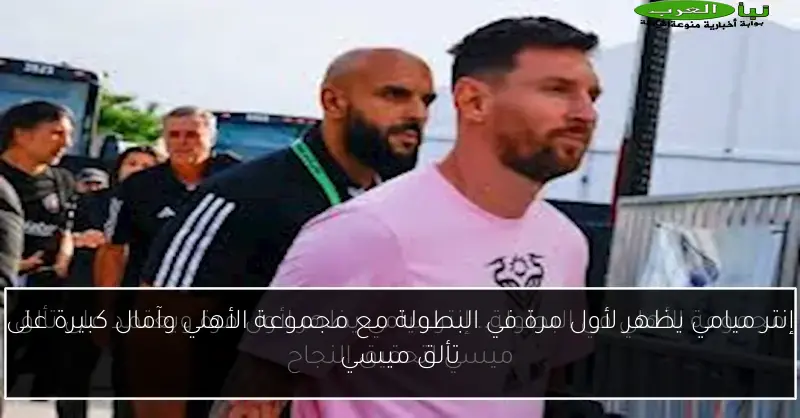 إنتر ميامي يظهر لأول مرة في البطولة مع مجموعة الأهلي وآمال كبيرة على تألق ميسي