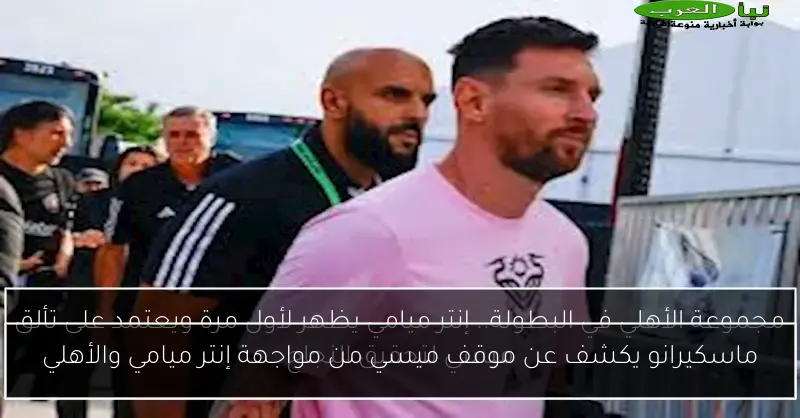 ماسكيرانو يكشف عن موقف ميسي من مواجهة إنتر ميامي والأهلي