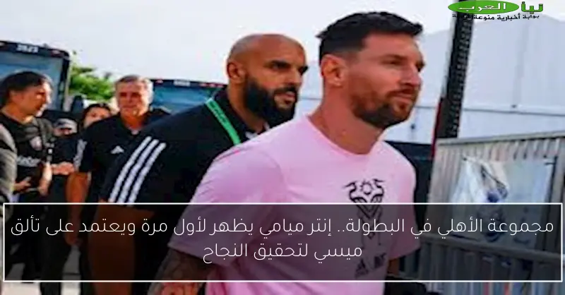 مجموعة الأهلي في البطولة.. إنتر ميامي يظهر لأول مرة ويعتمد على تألق ميسي لتحقيق النجاح