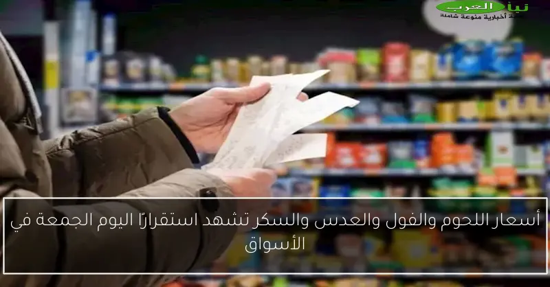 أسعار اللحوم والفول والعدس والسكر تشهد استقرارًا اليوم الجمعة في الأسواق
