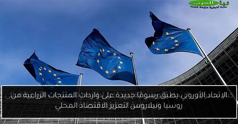 الاتحاد الأوروبي يطبق رسومًا جديدة على واردات المنتجات الزراعية من روسيا وبيلاروس لتعزيز الاقتصاد المحلي