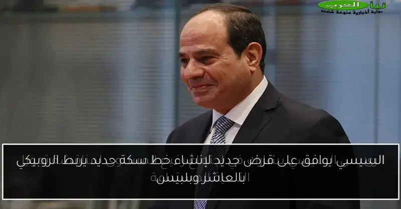 السيسي يوافق على قرض جديد لإنشاء خط سكة حديد يربط الروبيكي بالعاشر وبلبيس