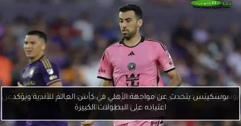 بوسكيتس يتحدث عن مواجهة الأهلي في كأس العالم للأندية ويؤكد اعتياده على البطولات الكبيرة