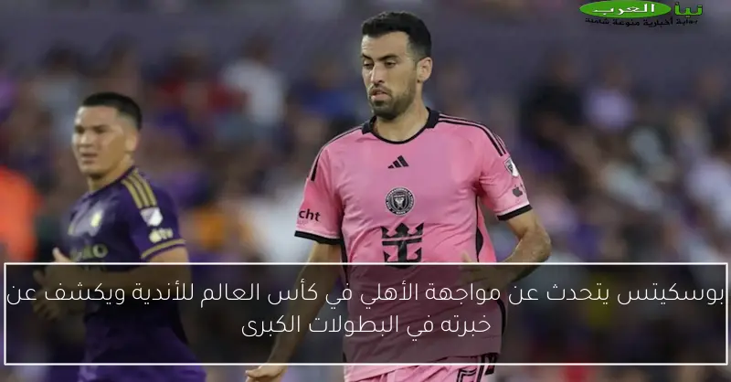 بوسكيتس يتحدث عن مواجهة الأهلي في كأس العالم للأندية ويكشف عن خبرته في البطولات الكبرى