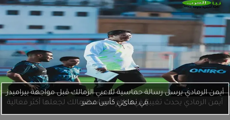 أيمن الرمادي يرسل رسالة حماسية للاعبي الزمالك قبل مواجهة بيراميدز في نهائي كأس مصر