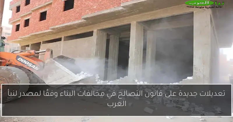 تعديلات جديدة على قانون التصالح في مخالفات البناء وفقًا لمصدر لنبأ العرب