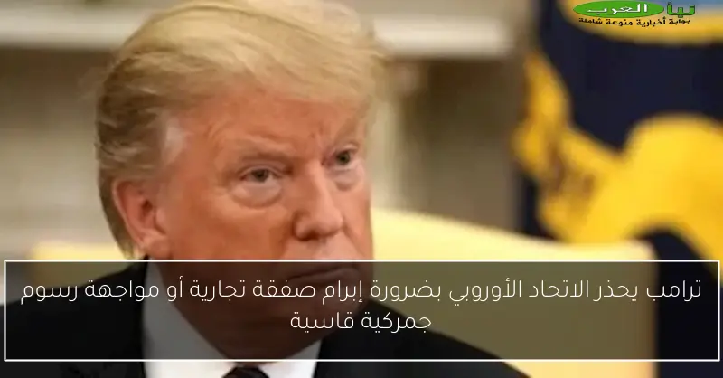 ترامب يحذر الاتحاد الأوروبي بضرورة إبرام صفقة تجارية أو مواجهة رسوم جمركية قاسية