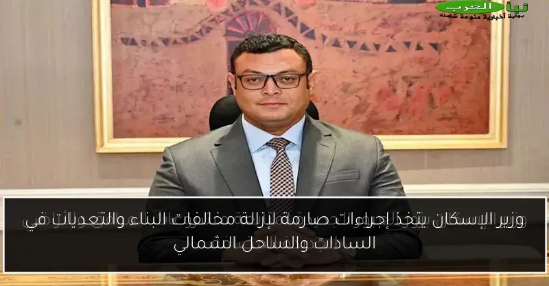 وزير الإسكان يتخذ إجراءات صارمة لإزالة مخالفات البناء والتعديات في السادات والساحل الشمالي